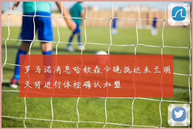 罗马诺消息哈钦森今晚抵达米兰明天将进行体检确认加盟