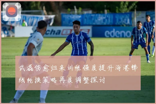 武磊伤愈归来训练强度提升海港锋线轮换策略再度调整探讨