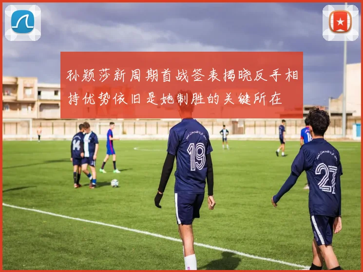 孙颖莎新周期首战签表揭晓反手相持优势依旧是她制胜的关键所在