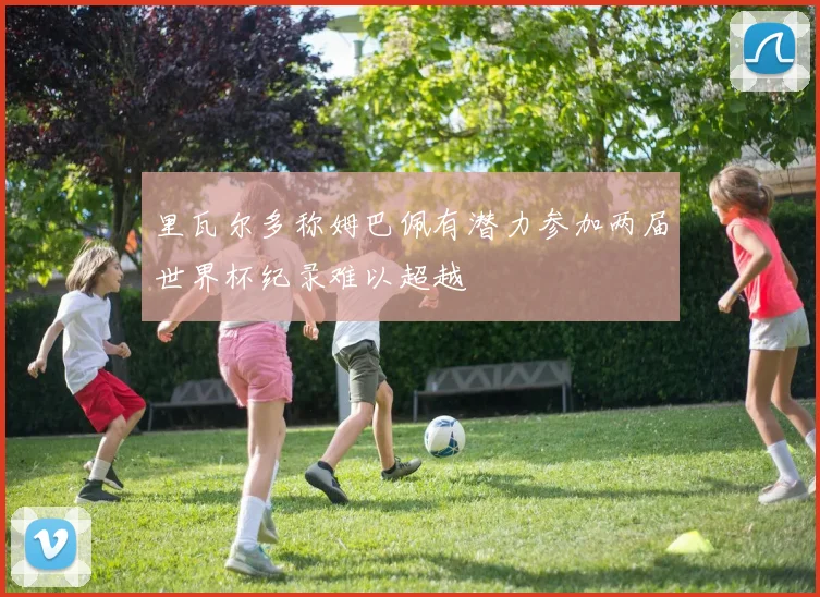 里瓦尔多称姆巴佩有潜力参加两届世界杯纪录难以超越