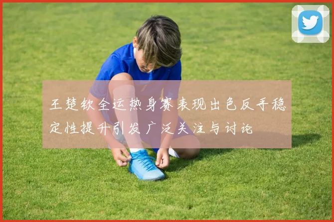 王楚钦全运热身赛表现出色反手稳定性提升引发广泛关注与讨论