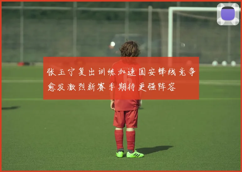 张玉宁复出训练加速国安锋线竞争愈发激烈新赛季期待更强阵容