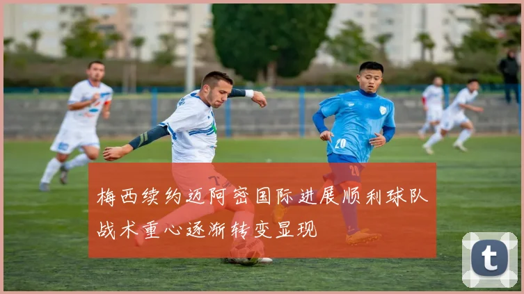 梅西续约迈阿密国际进展顺利球队战术重心逐渐转变显现