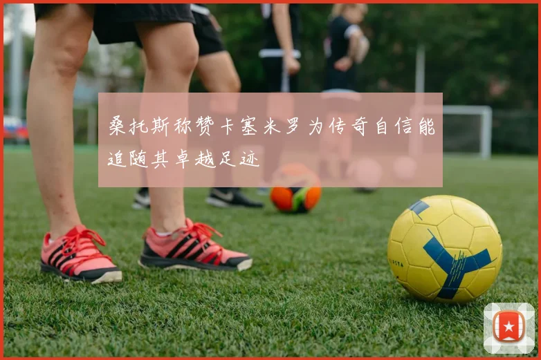 桑托斯称赞卡塞米罗为传奇自信能追随其卓越足迹