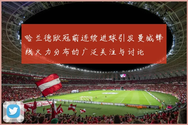 哈兰德欧冠前连续进球引发曼城锋线火力分布的广泛关注与讨论