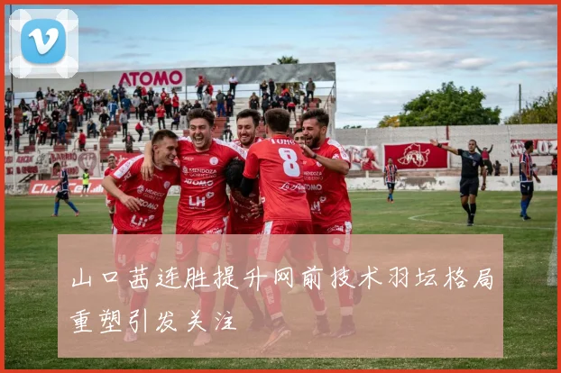 山口茜连胜提升网前技术羽坛格局重塑引发关注