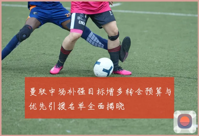 曼联中场补强目标增多转会预算与优先引援名单全面揭晓
