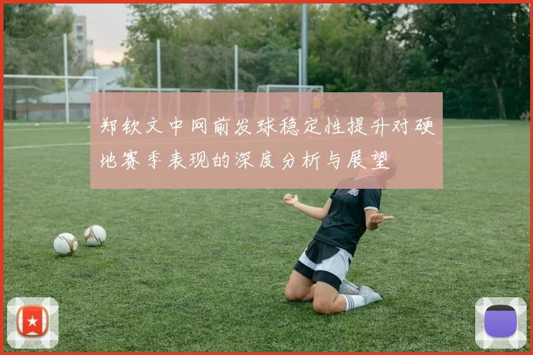 郑钦文中网前发球稳定性提升对硬地赛季表现的深度分析与展望