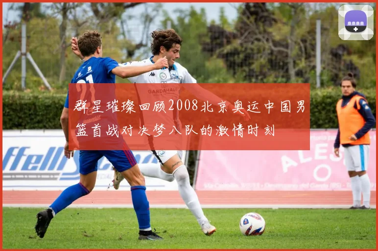 群星璀璨回顾2008北京奥运中国男篮首战对决梦八队的激情时刻