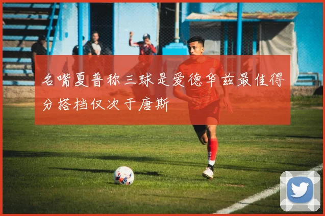 名嘴夏普称三球是爱德华兹最佳得分搭档仅次于唐斯