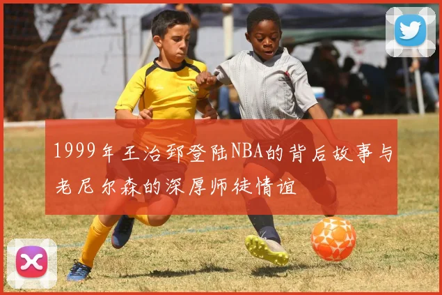 1999年王治郅登陆NBA的背后故事与老尼尔森的深厚师徒情谊