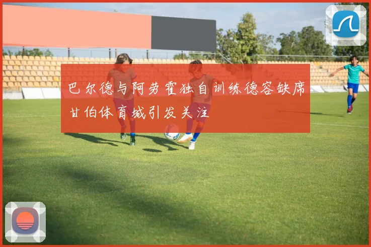 巴尔德与阿劳霍独自训练德容缺席甘伯体育城引发关注