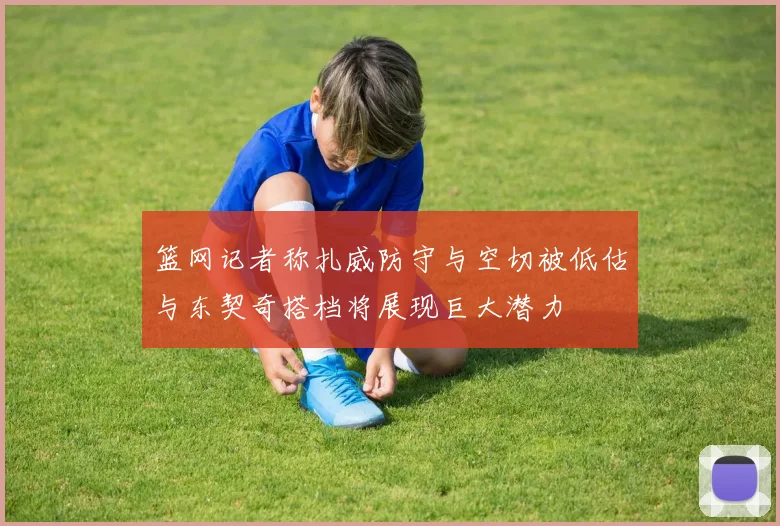 篮网记者称扎威防守与空切被低估与东契奇搭档将展现巨大潜力