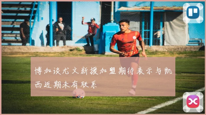 博加谈尤文新援加盟期待表示与凯西近期未有联系