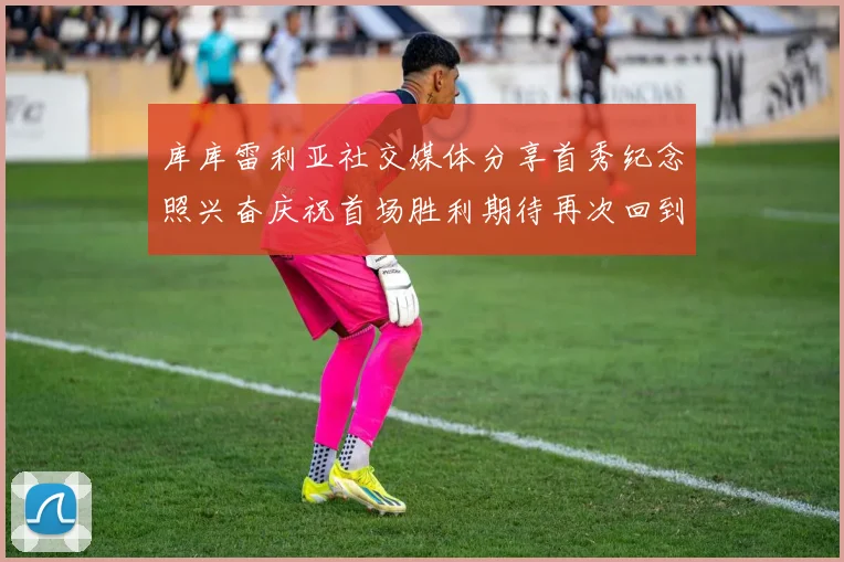 库库雷利亚社交媒体分享首秀纪念照兴奋庆祝首场胜利期待再次回到伯纳乌