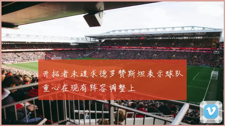 开拓者未追求德罗赞斯坦表示球队重心在现有阵容调整上