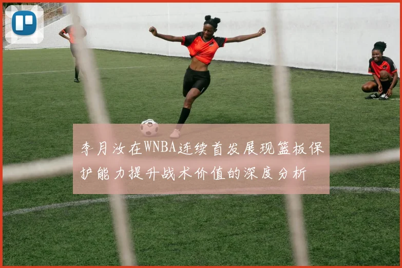 李月汝在WNBA连续首发展现篮板保护能力提升战术价值的深度分析
