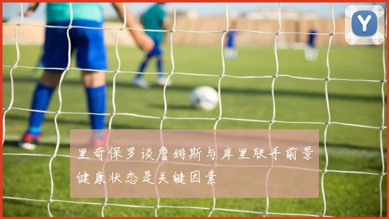 里奇保罗谈詹姆斯与库里联手前景健康状态是关键因素