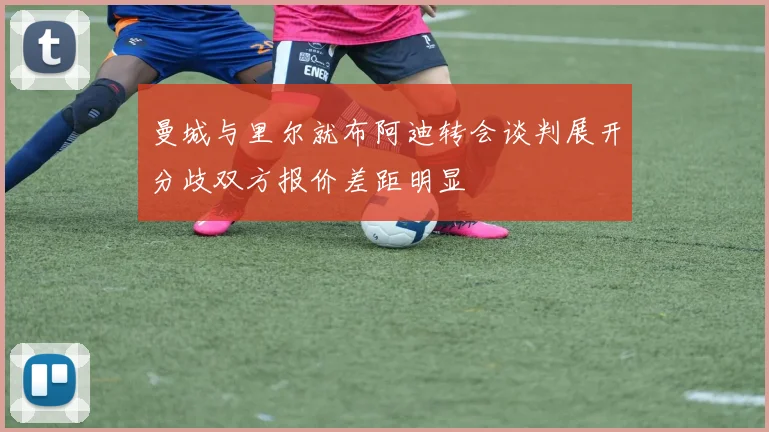 曼城与里尔就布阿迪转会谈判展开分歧双方报价差距明显